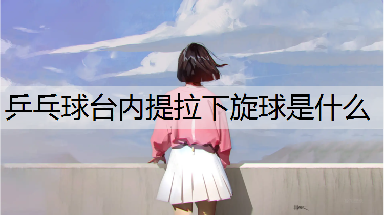乒乓球台内提拉下旋球是什么 乒乓球台内提拉下旋球是什么